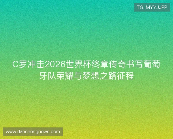 C罗冲击2026世界杯终章传奇书写葡萄牙队荣耀与梦想之路征程