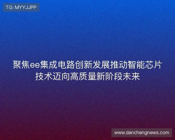聚焦ee集成电路创新发展推动智能芯片技术迈向高质量新阶段未来 聚焦ee集成电路创新发展推动智能芯片技术迈向高质量新阶段未来
